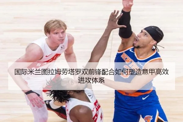 国际米兰图拉姆劳塔罗双前锋配合如何塑造意甲高效进攻体系