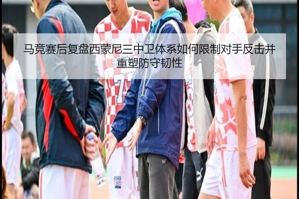 马竞赛后复盘西蒙尼三中卫体系如何限制对手反击并重塑防守韧性