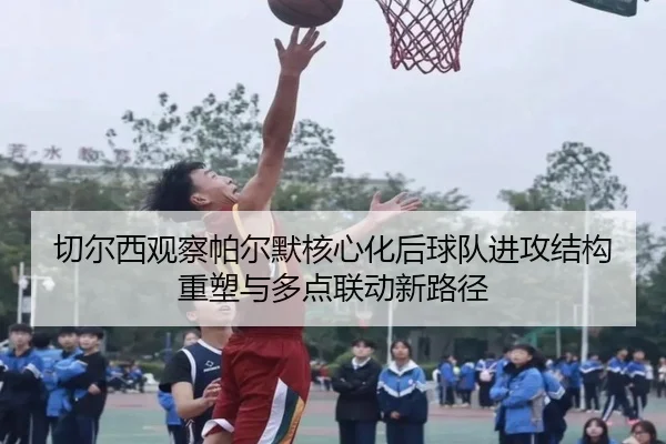 切尔西观察帕尔默核心化后球队进攻结构重塑与多点联动新路径 - kaiyun