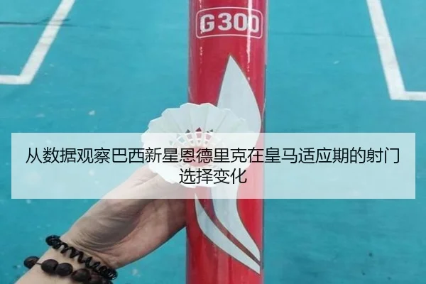从数据观察巴西新星恩德里克在皇马适应期的射门选择变化