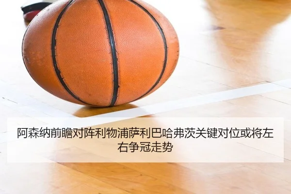 阿森纳前瞻对阵利物浦萨利巴哈弗茨关键对位或将左右争冠走势 - kaiyun