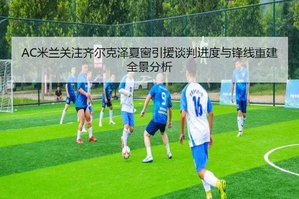 AC米兰关注齐尔克泽夏窗引援谈判进度与锋线重建全景分析 - kaiyun